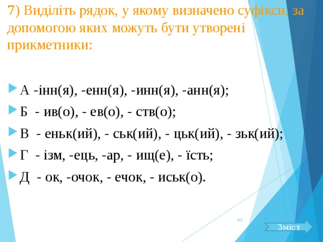 7 )  Виділіть рядок, у якому визначено суфікси, за допомогою яких можуть бути утворені прикметники: А -інн(я), -енн(я), -инн(я), -анн(я); Б - ив(о), - ев(о), - ств(о);  В - еньк(ий), - ськ(ий), - цьк(ий), - зьк(ий); Г - ізм, -ець, -ар, - ищ(е), - їсть;  Д - ок, -очок, - ечок, - иськ(о).  Зміст 