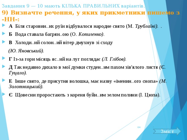 Завдання 9 — 10 мають КІЛЬКА ПРАВИЛЬНИХ варіантів.   9) Визначте речення, у яких прикметники пишемо з -НН-: А Біля старовин..их руїн відбувалося народне свято (М. Трублаїні).  . Б Вода ставала багрян..ою (О. Копиленко). В Холоди..ий солон..ий вітер дмухнув зі сходу  (Ю. Яновський). Г Із-за гори місяць яс..ий на луг поглядає (Л. Глібов). Д Так недавно дихало в мої думки студен..им пахом зів'ялого листя (Є. Гуцало). Е Інше свято, де присутня волошка, має назву «іменин..ого снопа» (М. Золотницький). Є Щовесни проростають з кореня буйн..им зелом полини (І. Цюпа).  Зміст 