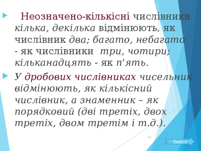  Неозначено-кількісні числівники кілька, декілька відмінюють, як числівник два; багато, небагато - як числівники три, чотири; кільканадцять - як п'ять. У дробових числівниках чисельник відмінюють, як кількісний числівник, а знаменник – як порядковий (дві третіх, двох третіх, двом третім і т.д.).  Зміст 