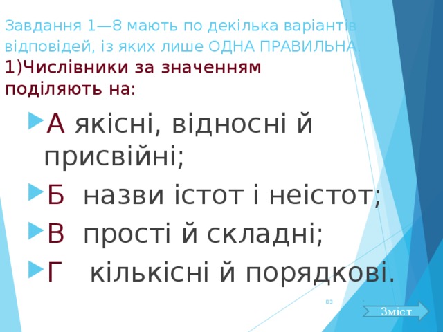 Завдання 1—8 мають по декілька варіантів відповідей, із яких лише ОДНА ПРАВИЛЬНА.   1)Числівники за значенням  поділяють на: А якісні, відносні й присвійні; Б назви істот і неістот; В прості й складні; Г кількісні й порядкові.  Зміст 