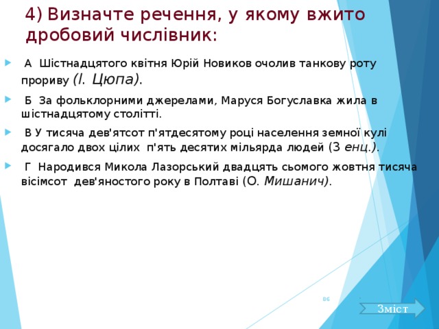4)  Визначте речення, у якому вжито дробовий числівник:  А Шістнадцятого квітня Юрій Новиков очолив танкову роту прориву (І. Цюпа).  Б За фольклорними джерелами, Маруся Богуславка жила в шістнадцятому столітті.  В У тисяча дев'ятсот п'ятдесятому році населення земної кулі досягало двох цілих п'ять десятих мільярда людей (3 енц.).  Г Народився Микола Лазорський двадцять сьомого жовтня тисяча вісімсот дев'яностого року в Полтаві (О. Мишанич).  Зміст 