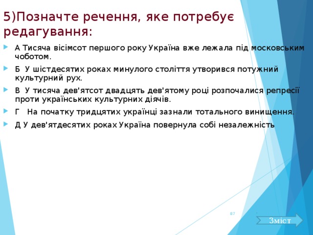 5)Позначте речення, яке потребує редагування: А Тисяча вісімсот першого року Україна вже лежала під московським чоботом. Б У шістдесятих роках минулого століття утворився потужний культурний рух. В У тисяча дев'ятсот двадцять дев'ятому році розпочалися репресії проти українських культурних діячів. Г На початку тридцятих українці зазнали тотального винищення. Д У дев'ятдесятих роках Україна повернула собі незалежність   Зміст 