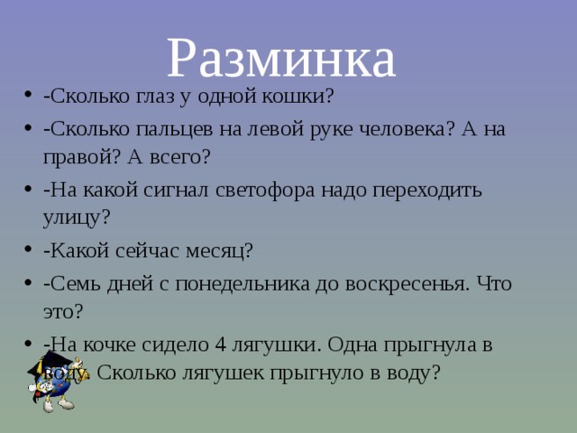 Разминка -Сколько глаз у одной кошки? -Сколько пальцев на левой руке человека? А на правой? А всего? -На какой сигнал светофора надо переходить улицу? -Какой сейчас месяц? -Семь дней с понедельника до воскресенья. Что это? -На кочке сидело 4 лягушки. Одна прыгнула в воду. Сколько лягушек прыгнуло в воду?  