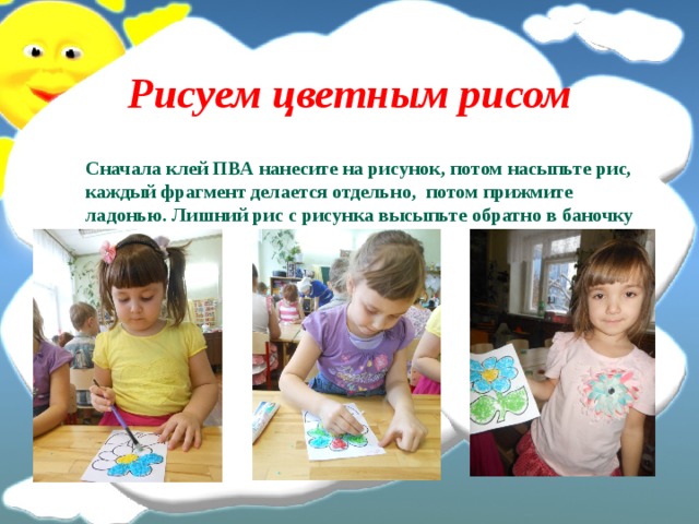 Рисуем цветным рисом  Сначала клей ПВА нанесите на рисунок, потом насыпьте рис, каждый фрагмент делается отдельно,  потом прижмите ладонью. Лишний рис с рисунка высыпьте обратно в баночку 