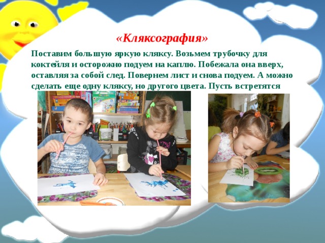 «Кляксография» Поставим большую яркую кляксу. Возьмем трубочку для коктейля и осторожно подуем на каплю. Побежала она вверх, оставляя за собой след. Повернем лист и снова подуем. А можно сделать еще одну кляксу, но другого цвета. Пусть встретятся 