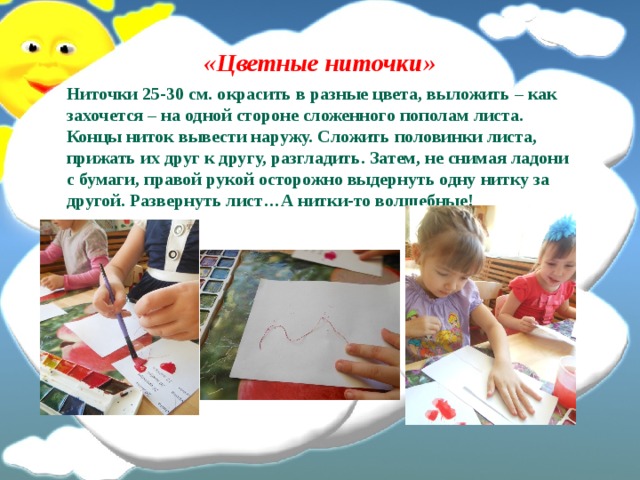 «Цветные ниточки» Ниточки 25-30 см. окрасить в разные цвета, выложить – как захочется – на одной стороне сложенного пополам листа. Концы ниток вывести наружу. Сложить половинки листа, прижать их друг к другу, разгладить. Затем, не снимая ладони с бумаги, правой рукой осторожно выдернуть одну нитку за другой. Развернуть лист…А нитки-то волшебные! 