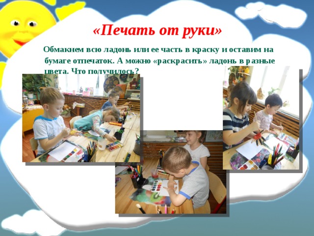 «Печать от руки»  Обмакнем всю ладонь или ее часть в краску и оставим на бумаге отпечаток. А можно «раскрасить» ладонь в разные цвета. Что получилось? 