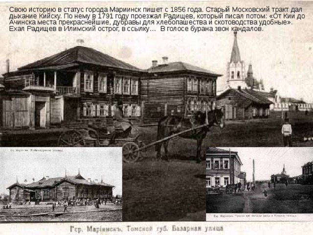 Свою историю в статус города Мариинск пишет с 1856 года. Старый Московский тракт дал дыхание Кийску. По нему в 1791 году проезжал Радищев, который писал потом: «От Кии до Ачинска места прекраснейшие, дубравы для хлебопашества и скотоводства удобные». Ехал Радищев в Илимский острог, в ссылку… В голосе бурана звон кандалов. 