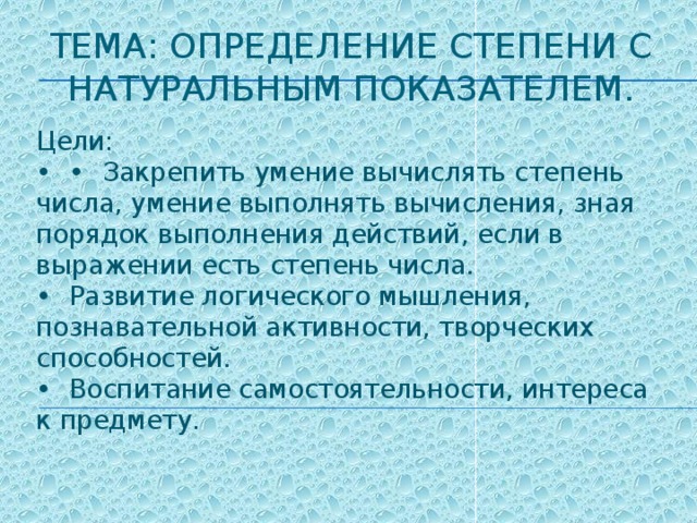 Тема: Определение степени с натуральным показателем.   Цели:  •  •  Закрепить умение вычислять степень числа, умение выполнять вычисления, зная порядок выполнения действий, если в выражении есть степень числа.  •  Развитие логического мышления, познавательной активности, творческих способностей.  •  Воспитание самостоятельности, интереса к предмету.   