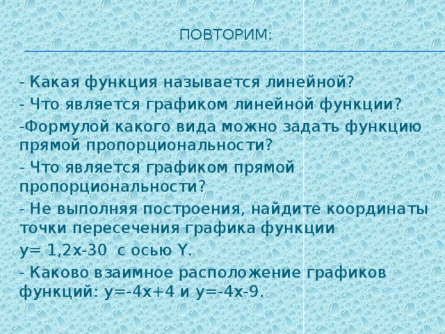 Повторим:   - Какая функция называется линейной? - Что является графиком линейной функции? -Формулой какого вида можно задать функцию прямой пропорциональности? - Что является графиком прямой пропорциональности? - Не выполняя построения, найдите координаты точки пересечения графика функции y= 1,2x-30 с осью Y. - Каково взаимное расположение графиков функций: y=-4x+4 и y=-4x-9. 