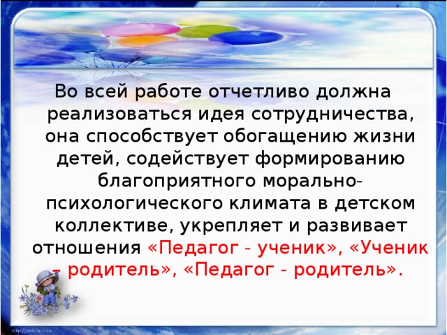 Во всей работе отчетливо должна реализоваться идея сотрудничества, она способствует обогащению жизни детей, содействует формированию благоприятного морально-психологического климата в детском коллективе, укрепляет и развивает отношения «Педагог - ученик», «Ученик – родитель», «Педагог - родитель». 