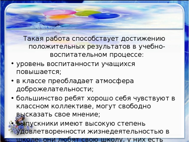 Такая работа способствует достижению положительных результатов в учебно-воспитательном процессе: уровень воспитанности учащихся повышается; в классе преобладает атмосфера доброжелательности; большинство ребят хорошо себя чувствуют в классном коллективе, могут свободно высказать свое мнение; выпускники имеют высокую степень удовлетворенности жизнедеятельностью в школе: они любят свою школу, у них есть любимые учителя и любимые предметы. 
