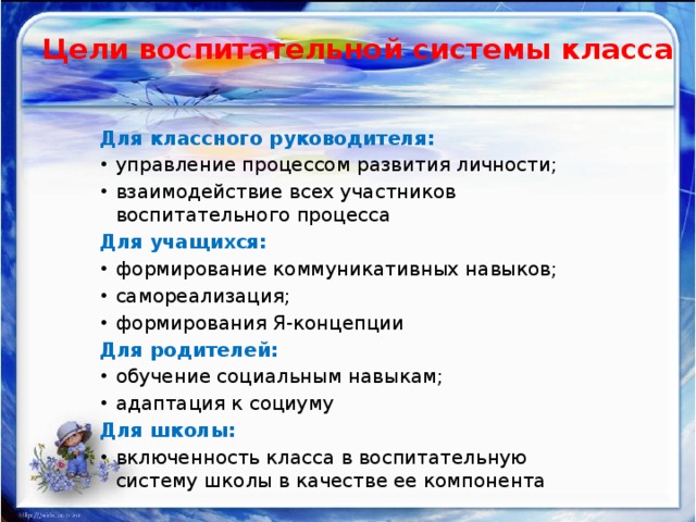 Цели воспитательной системы класса   Для классного руководителя: управление процессом развития личности; взаимодействие всех участников воспитательного процесса Для учащихся: формирование коммуникативных навыков; самореализация; формирования Я-концепции Для родителей: обучение социальным навыкам; адаптация к социуму Для школы: включенность класса в воспитательную систему школы в качестве ее компонента 