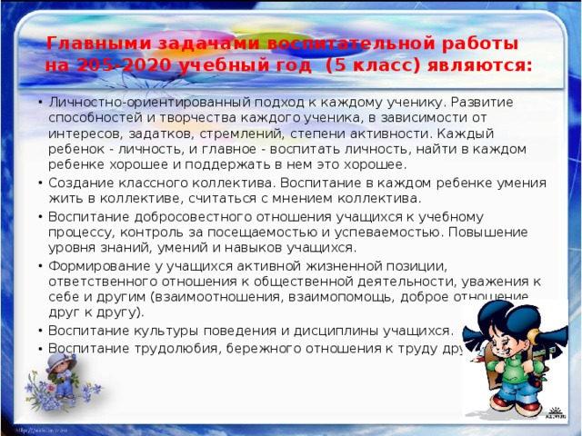 Главными задачами воспитательной работы  на 205-2020 учебный год (5 класс) являются:     Личностно-ориентированный подход к каждому ученику. Развитие способностей и творчества каждого ученика, в зависимости от интересов, задатков, стремлений, степени активности. Каждый ребенок - личность, и главное - воспитать личность, найти в каждом ребенке хорошее и поддержать в нем это хорошее. Создание классного коллектива. Воспитание в каждом ребенке умения жить в коллективе, считаться с мнением коллектива. Воспитание добросовестного отношения учащихся к учебному процессу, контроль за посещаемостью и успеваемостью. Повышение уровня знаний, умений и навыков учащихся. Формирование у учащихся активной жизненной позиции, ответственного отношения к общественной деятельности, уважения к себе и другим (взаимоотношения, взаимопомощь, доброе отношение друг к другу). Воспитание культуры поведения и дисциплины учащихся. Воспитание трудолюбия, бережного отношения к труду других. 