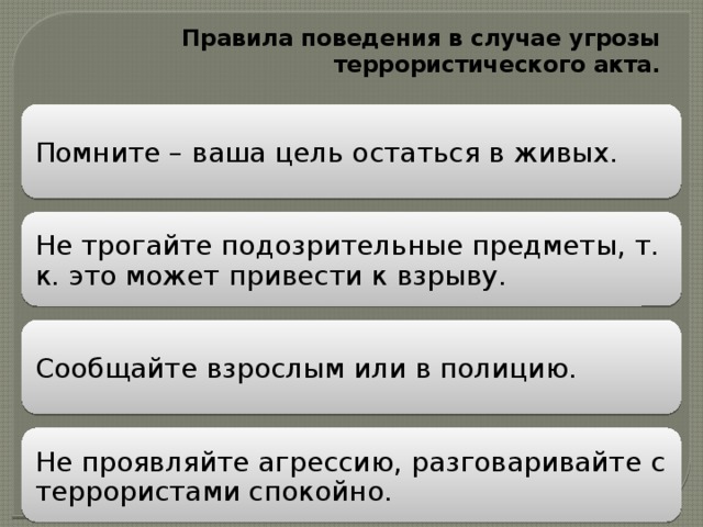 Правила поведения в случае угрозы террористического акта.   Помните – ваша цель остаться в живых. Не трогайте подозрительные предметы, т. к. это может привести к взрыву. Сообщайте взрослым или в полицию. Не проявляйте агрессию, разговаривайте с террористами спокойно. 
