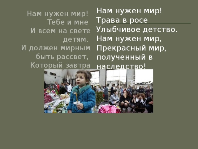 Нам нужен мир!   Трава в росе   Улыбчивое детство.   Нам нужен мир,   Прекрасный мир, полученный в наследство! Нам нужен мир!   Тебе и мне   И всем на свете детям.   И должен мирным быть рассвет,   Который завтра встретим.    