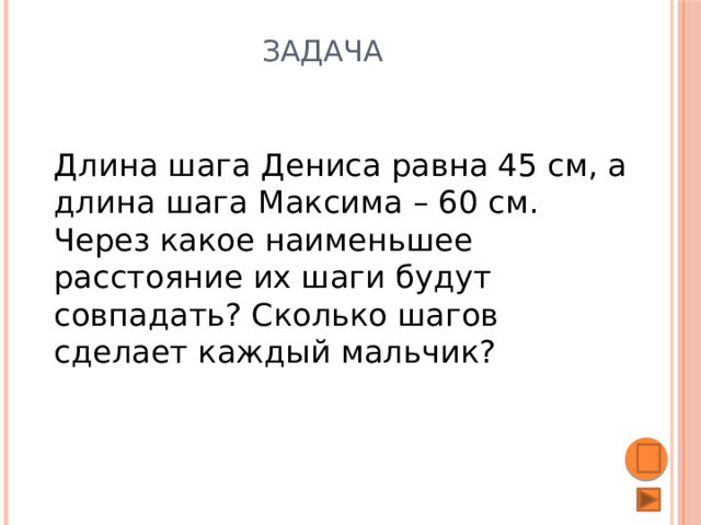 Задача Длина шага Дениса равна 45 см, а длина шага Максима – 60 см. Через какое наименьшее расстояние их шаги будут совпадать? Сколько шагов сделает каждый мальчик? 