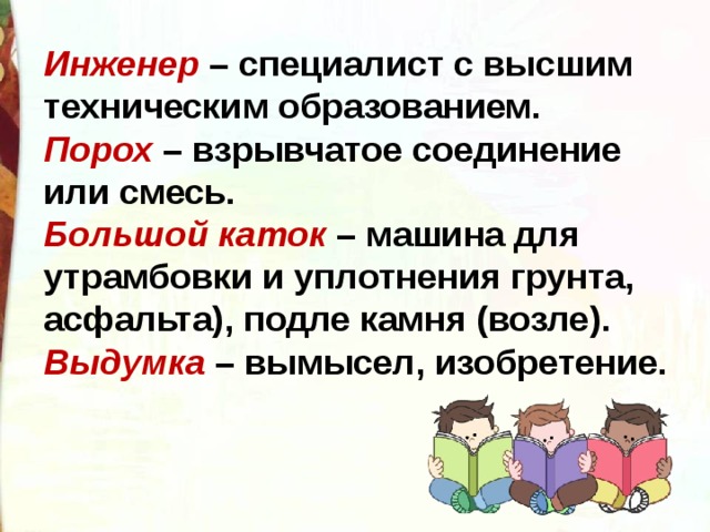 Инженер   – специалист с высшим техническим образованием.  Порох  – взрывчатое соединение или смесь.  Большой каток  – машина для утрамбовки и уплотнения грунта, асфальта), подле камня (возле).  Выдумка  – вымысел, изобретение. 