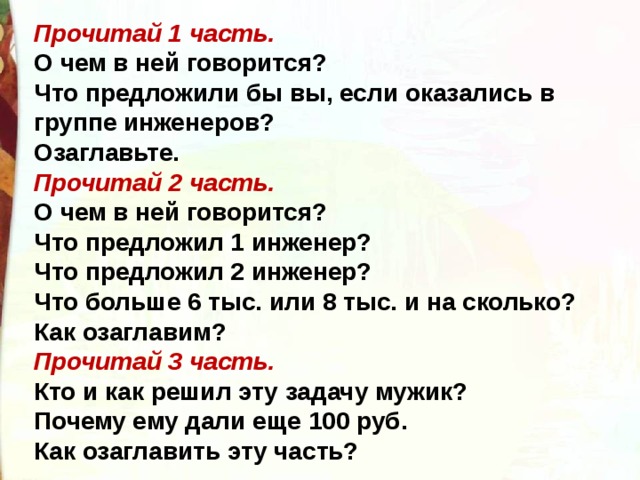 Прочитай 1 часть.  О чем в ней говорится?  Что предложили бы вы, если оказались в группе инженеров?  Озаглавьте. Прочитай 2 часть.  О чем в ней говорится?  Что предложил 1 инженер?  Что предложил 2 инженер?  Что больше 6 тыс. или 8 тыс. и на сколько?  Как озаглавим? Прочитай 3 часть.  Кто и как решил эту задачу мужик?  Почему ему дали еще 100 руб.  Как озаглавить эту часть? 