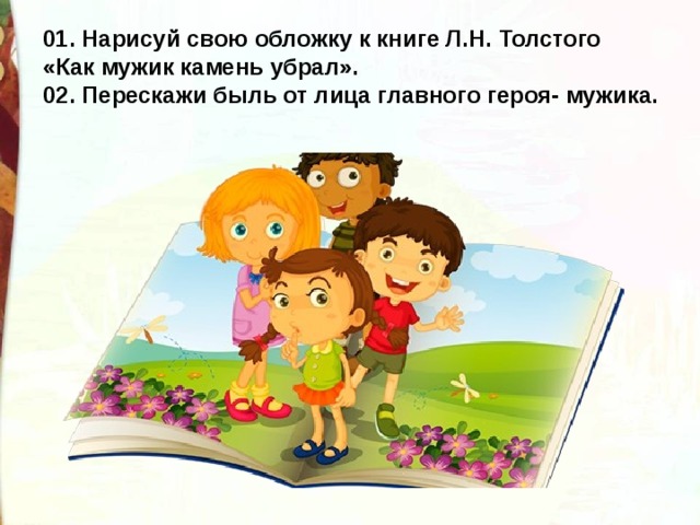01. Нарисуй свою обложку к книге Л.Н. Толстого «Как мужик камень убрал». 02. Перескажи быль от лица главного героя- мужика. 