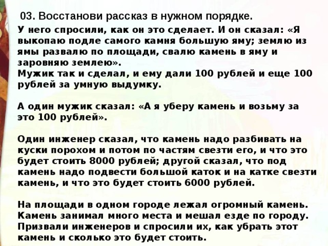 03. Восстанови рассказ в нужном порядке. У него спросили, как он это сделает. И он сказал: «Я выкопаю подле самого камня большую яму; землю из ямы развалю по площади, свалю камень в яму и заровняю землею». Мужик так и сделал, и ему дали 100 рублей и еще 100 рублей за умную выдумку.  А один мужик сказал: «А я уберу камень и возьму за это 100 рублей».  Один инженер сказал, что камень надо разбивать на куски порохом и потом по частям свезти его, и что это будет стоить 8000 рублей; другой сказал, что под камень надо подвести большой каток и на катке свезти камень, и что это будет стоить 6000 рублей.  На площади в одном городе лежал огромный камень. Камень занимал много места и мешал езде по городу. Призвали инженеров и спросили их, как убрать этот камень и сколько это будет стоить. 