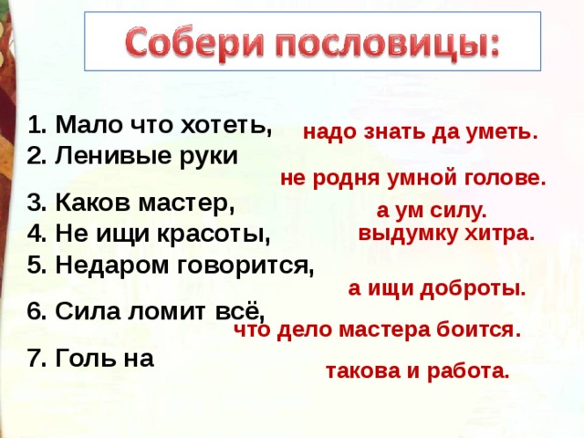 1. Мало что хотеть, 2. Ленивые руки 3. Каков мастер, 4. Не ищи красоты, 5. Недаром говорится, 6. Сила ломит всё, 7. Голь на надо знать да уметь. не родня умной голове. а ум силу. выдумку хитра. а ищи доброты. что дело мастера боится. такова и работа. 