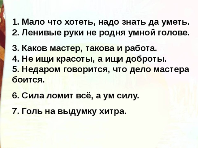 1. Мало что хотеть, надо знать да уметь. 2. Ленивые руки не родня умной голове. 3. Каков мастер, такова и работа. 4. Не ищи красоты, а ищи доброты. 5. Недаром говорится, что дело мастера боится. 6. Сила ломит всё, а ум силу. 7. Голь на выдумку хитра. 