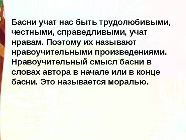 Басни учат нас быть трудолюбивыми, честными, справедливыми, учат нравам. Поэтому их называют нравоучительными произведениями.  Нравоучительный смысл басни в словах автора в начале или в конце басни. Это называется моралью. 