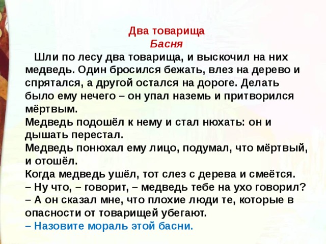 Два товарища Басня  Шли по лесу два товарища, и выскочил на них медведь. Один бросился бежать, влез на дерево и спрятался, а другой остался на дороге. Делать было ему нечего – он упал наземь и притворился мёртвым.  Медведь подошёл к нему и стал нюхать: он и дышать перестал.  Медведь понюхал ему лицо, подумал, что мёртвый, и отошёл.  Когда медведь ушёл, тот слез с дерева и смеётся.  – Ну что, – говорит, – медведь тебе на ухо говорил?  – А он сказал мне, что плохие люди те, которые в опасности от товарищей убегают. – Назовите мораль этой басни. 