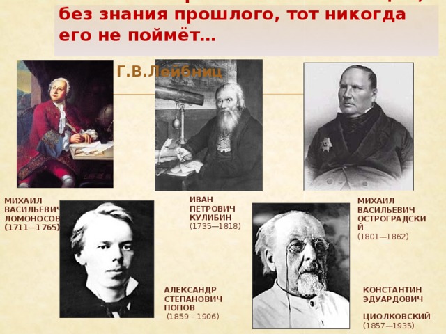 Кто хочет ограничиться настоящим, без знания прошлого, тот никогда его не поймёт…   Г.В.Лейбниц ИВАН ПЕТРОВИЧ КУЛИБИН   (1735—1818) МИХАИЛ ВАСИЛЬЕВИЧ ЛОМОНОСОВ  (1711—1765) МИХАИЛ ВАСИЛЬЕВИЧ ОСТРОГРАДСКИЙ   (1801—1862) КОНСТАНТИН АЛЕКСАНДР СТЕПАНОВИЧ ПОПОВ ЭДУАРДОВИЧ   (1859 – 1906)  ЦИОЛКОВСКИЙ   (1857—1935) 
