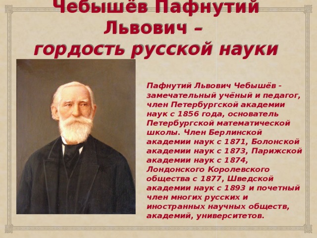 Чебышёв Пафнутий Львович –  гордость русской науки   Пафнутий Львович Чебышёв - замечательный учёный и педагог, член Петербургской академии наук с 1856 года, основатель Петербургской математической школы. Член Берлинской академии наук с 1871, Болонской академии наук с 1873, Парижской академии наук с 1874, Лондонского Королевского общества с 1877, Шведской академии наук с 1893 и почетный член многих русских и иностранных научных обществ, академий, университетов.  