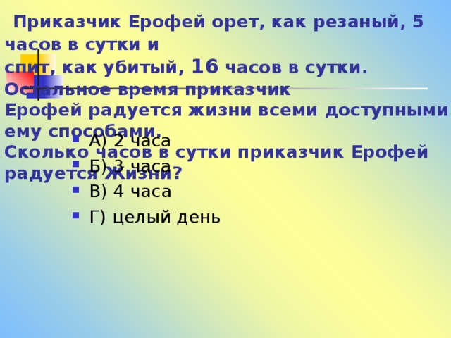  Приказчик Ерофей орет, как резаный, 5 часов в сутки и  спит, как убитый, 16 часов в сутки. Остальное время приказчик  Ерофей радуется жизни всеми доступными ему способами.  Сколько часов в сутки приказчик Ерофей радуется Жизни?   А) 2 часа Б) 3 часа В) 4 часа Г) целый день 