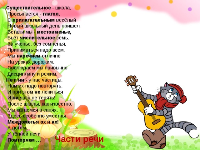 Существительное - школа,  Просыпается - глагол.  С прилагательным весёлый  Новый школьный день пришел.  Встали мы - местоименье,  Бьёт числительное семь.  За ученье, без сомненья,  Приниматься надо всем.  Мы наречием отлично  На уроках дорожим.  Соблюдаем мы привычно  Дисциплину и режим. Не и ни - у нас частицы.  Нам их надо повторять.  И при этом не лениться  И ни часу не терять!  После школы, как известно,  Мы катаемся в санях.  Здесь особенно уместны  Междометья ох и ах!  А потом  У тёплой печи  Повторяем … Части речи 