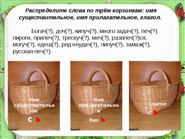 Распределите слова по трём корзинкам: имя существительное, имя прилагательное, глагол.  Богач(?), доч(?), кипуч(?), много задач(?), печ(?) пироги, прилеч(?), трескуч(?), меч(?), развлеч(?)ся, могуч(?), едеш(?), ряд неудач(?), липуч(?), замаж(?), русская печ(?). Имя существительное с ь Имя прилагательное без ь  Глагол С ь  