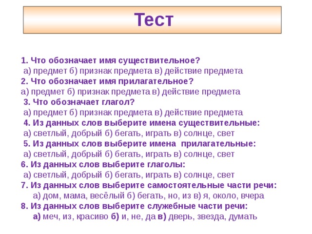 Тест   1. Что обозначает имя существительное?  а) предмет б) признак предмета в) действие предмета 2. Что обозначает имя прилагательное? а) предмет б) признак предмета в) действие предмета  3. Что обозначает глагол?  а) предмет б) признак предмета в) действие предмета  4. Из данных слов выберите имена существительные:  а) светлый, добрый б) бегать, играть в) солнце, свет  5. Из данных слов выберите имена прилагательные:  а) светлый, добрый б) бегать, играть в) солнце, свет 6. Из данных слов выберите глаголы:  а) светлый, добрый б) бегать, играть в) солнце, свет 7. Из данных слов выберите самостоятельные части речи:  а) дом, мама, весёлый б) бегать, но, из в) я, около, вчера 8. Из данных слов выберите служебные части речи:  а) меч, из, красиво б) и, не, да в) дверь, звезда, думать 