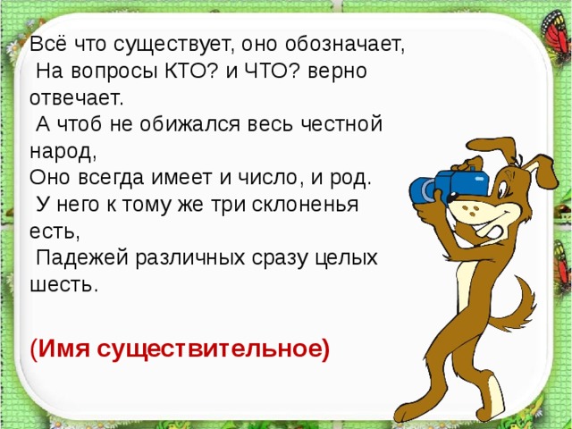 Всё что существует, оно обозначает,  На вопросы КТО? и ЧТО? верно отвечает.  А чтоб не обижался весь честной народ, Оно всегда имеет и число, и род.  У него к тому же три склоненья есть,  Падежей различных сразу целых шесть. ( Имя существительное)  