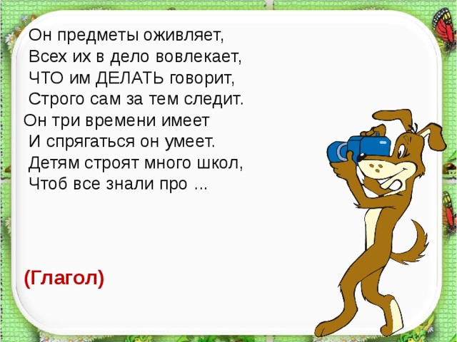  Он предметы оживляет,  Всех их в дело вовлекает,  ЧТО им ДЕЛАТЬ говорит,  Строго сам за тем следит. Он три времени имеет  И спрягаться он умеет.  Детям строят много школ,  Чтоб все знали про ... (Глагол)  