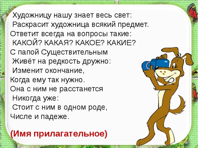  Художницу нашу знает весь свет:  Раскрасит художница всякий предмет. Ответит всегда на вопросы такие:  КАКОЙ? КАКАЯ? КАКОЕ? КАКИЕ? С папой Существительным  Живёт на редкость дружно:  Изменит окончание, Когда ему так нужно. Она с ним не расстанется  Никогда уже:  Стоит с ним в одном роде, Числе и падеже. (Имя прилагательное)   
