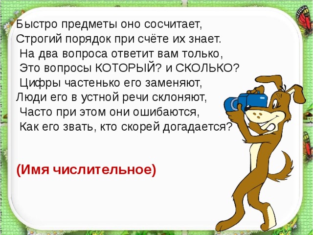 Быстро предметы оно сосчитает, Строгий порядок при счёте их знает.  На два вопроса ответит вам только,  Это вопросы КОТОРЫЙ? и СКОЛЬКО?  Цифры частенько его заменяют, Люди его в устной речи склоняют,  Часто при этом они ошибаются,  Как его звать, кто скорей догадается? (Имя числительное)   