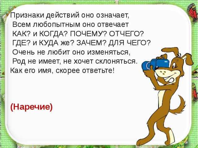 Признаки действий оно означает,  Всем любопытным оно отвечает   КАК? и КОГДА? ПОЧЕМУ? ОТЧЕГО?  ГДЕ? и КУДА же? ЗАЧЕМ? ДЛЯ ЧЕГО?  Очень не любит оно изменяться,  Род не имеет, не хочет склоняться. Как его имя, скорее ответьте! (Наречие)   