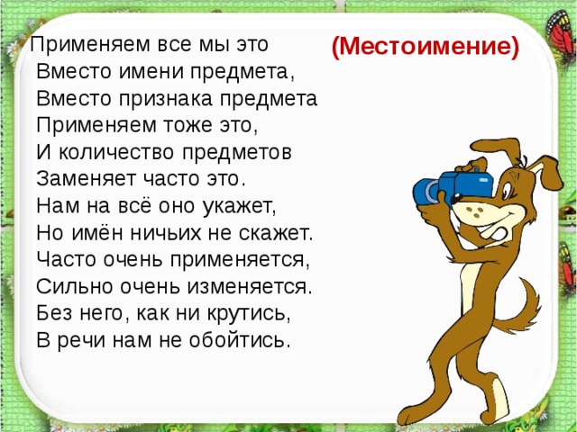 Применяем все мы это  Вместо имени предмета,  Вместо признака предмета  Применяем тоже это,  И количество предметов  Заменяет часто это.  Нам на всё оно укажет,  Но имён ничьих не скажет.  Часто очень применяется,  Сильно очень изменяется.  Без него, как ни крутись,  В речи нам не обойтись. (Местоимение)   