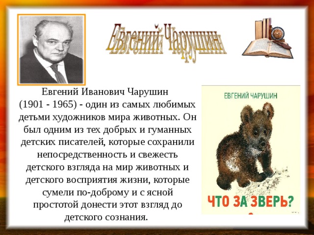 Евгений Иванович Чарушин  (1901 - 1965) - один из самых любимых детьми художников мира животных. Он был одним из тех добрых и гуманных детских писателей, которые сохранили непосредственность и свежесть детского взгляда на мир животных и детского восприятия жизни, которые сумели по-доброму и с ясной простотой донести этот взгляд до детского сознания. 