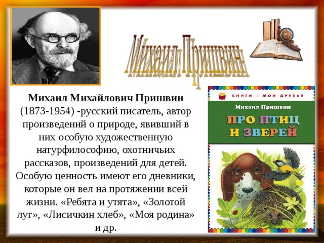 Михаил Михайлович Пришвин (1873-1954) -русский писатель, автор произведений о природе, явивший в них особую художественную натурфилософию, охотничьих рассказов, произведений для детей. Особую ценность имеют его дневники, которые он вел на протяжении всей жизни. «Ребята и утята», «Золотой луг», «Лисичкин хлеб», «Моя родина» и др. 