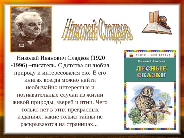  Николай Иванович Сладков (1920 -1996) –писатель. С детства он любил природу и интересовался ею.  В его книгах всегда можно найти необычайно интересные и познавательные случаи из жизни живой природы, зверей и птиц. Чего только нет в этих прекрасных изданиях, какие только тайны не раскрываются на страницах...   