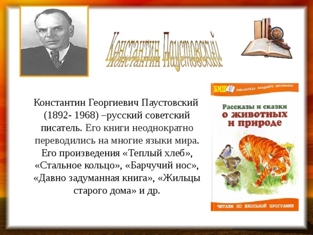    Константин Георгиевич Паустовский (1892- 1968) –русский советский писатель. Его книги неоднократно переводились на многие языки мира . Его произведения «Теплый хлеб», «Стальное кольцо», «Барчучий нос», «Давно задуманная книга», «Жильцы старого дома» и др.    