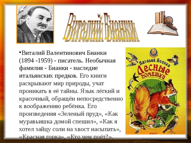 Виталий Валентинович Бианки (1894 -1959) - писатель. Необычная фамилия - Бианки - наследие итальянских предков. Его книги раскрывают мир природы, учат проникать в её тайны. Язык лёгкий и красочный, обращён непосредственно к воображению ребёнка.  Его произведения «Зеленый пруд», «Как муравьишка домой спешил», «Как я хотел зайцу соли на хвост насыпать», «Красная горка», «Кто чем поёт?».   