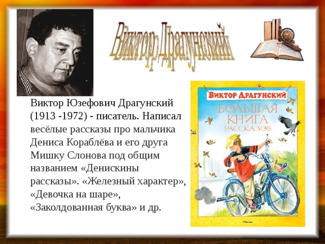 Виктор Юзефович Драгунский (1913 -1972) - писатель. Написал весёлые рассказы про мальчика Дениса Кораблёва и его друга Мишку Слонова под общим названием «Денискины рассказы». «Железный характер», «Девочка на шаре», «Заколдованная буква» и др. 