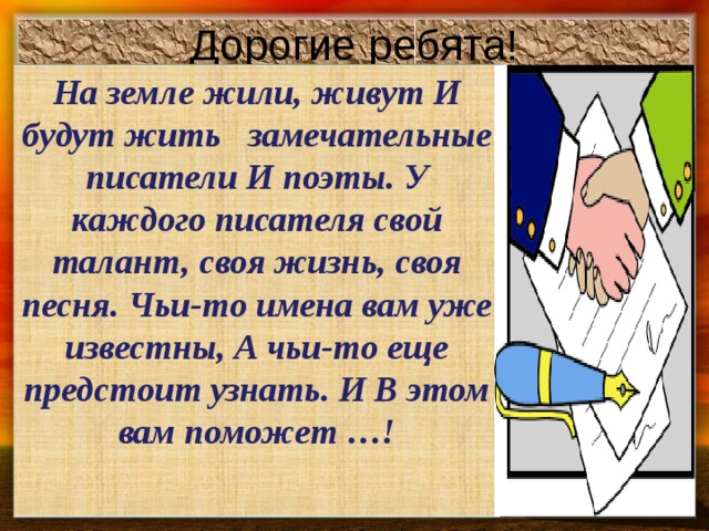 Дорогие ребята! На земле жили, живут И будут жить замечательные писатели И поэты. У каждого писателя свой талант, своя жизнь, своя песня. Чьи-то имена вам уже известны, А чьи-то еще предстоит узнать. И В этом вам поможет …!  