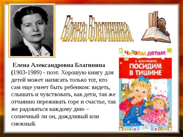  Елена Александровна Благинина ( 1903-1989) - поэт. Хорошую книгу для детей может написать только тот, кто сам еще умеет быть ребенком: видеть, слышать и чувствовать, как дети, так же отчаянно переживать горе и счастье, так же радоваться каждому дню – солнечный ли он, дождливый или снежный.        