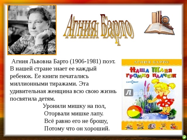  Агния Львовна Барто (1906-1981) поэт. В нашей стране знает ее каждый ребенок. Ее книги печатались миллионными тиражами. Эта удивительная женщина всю свою жизнь посвятила детям.   Уронили мишку на пол,  Оторвали мишке лапу.  Всё равно его не брошу,  Потому что он хороший . 